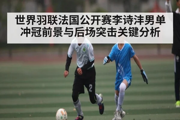 世界羽联法国公开赛李诗沣男单冲冠前景与后场突击关键分析